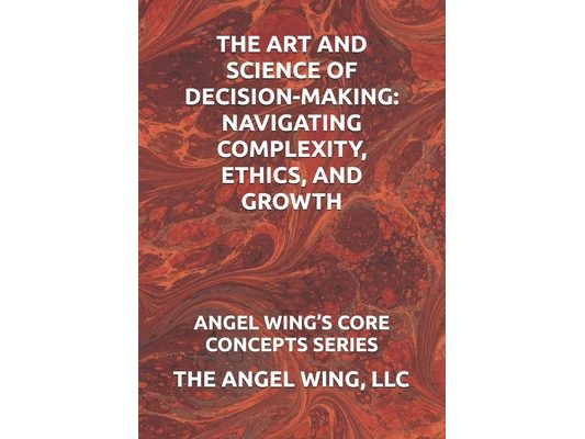 The Art and Science of Decision-Making: Navigating Complexity, Ethics, and Growth: Angel Wing's Core Concepts Series