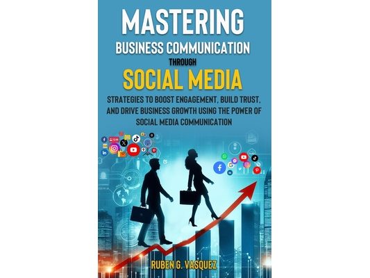 Mastering Business Communication Through Social Media: Strategies That Boost Engagement, Build Trust, And Drive Business Growth Using The Power Of Soc