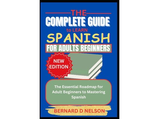 The Complete Guide to Learn Spanish for Adults Beginners: The Essential Roadmap for Adult Beginners to Mastering Spanish