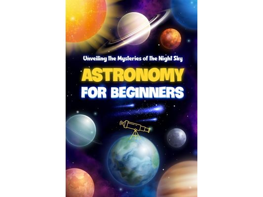 Astronomy for Beginners: Unveiling the Mysteries of the Night Sky: Astronomy Book