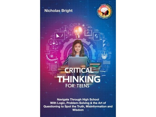 Critical Thinking for Teens: Navigate Through High School With Logic, Problem-Solving & the Art of Questioning to Spot the Truth, Misinformation an
