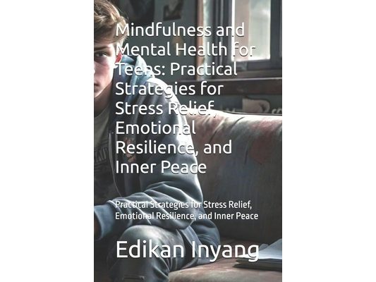 Mindfulness and Mental Health for Teens: Practical Strategies for Stress Relief, Emotional Resilience, and Inner Peace: Practical Strategies for Stres