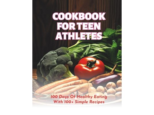 Cookbook For Teen Athletes: 100 Days Of Healthy Eating With 100+ Simple Recipes