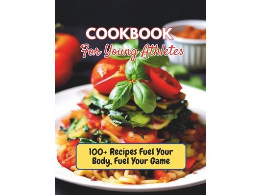 Cookbook For Young Athletes: 100+ Recipes Fuel Your Body, Fuel Your Game