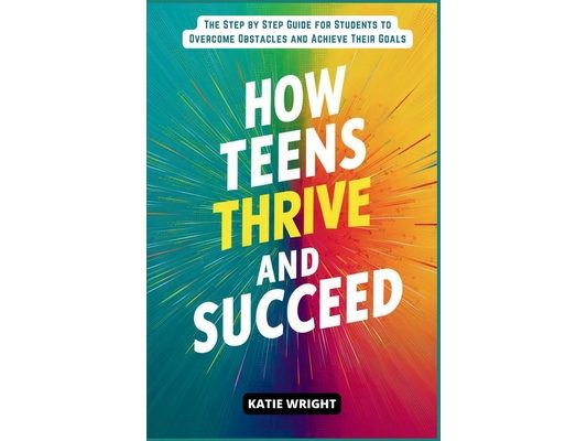 How Teens Thrive and Succeed: The Step by Step Guide for Students to Overcome Obstacles and Achieve Their Goals