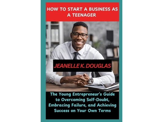 How to Start a Business as a Teenager: The Young Entrepreneur's Guide to Overcoming Self-Doubt, Embracing Failure, and Achieving Success on Your Own T