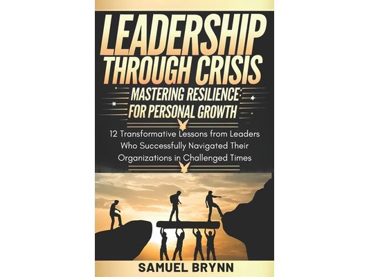 Leadership Through Crisis: Mastering Resilience for Personal Growth: 12 Transformative Lessons from Leaders who Successfully Navigated their Orga