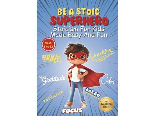 Be A Stoic Superhero - Stoicism For Kids Made Easy & Fun: Stories And Practical Activities To Build Resilience, Focus, Mental & Emotional Strength In