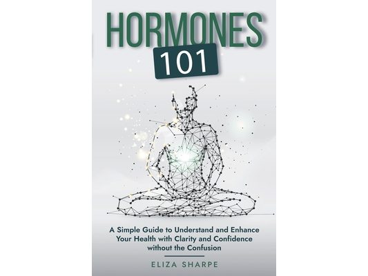 Hormones 101: A Simple Guide to Understand and Enhance Your Health with Clarity and Confidence Without the Confusion
