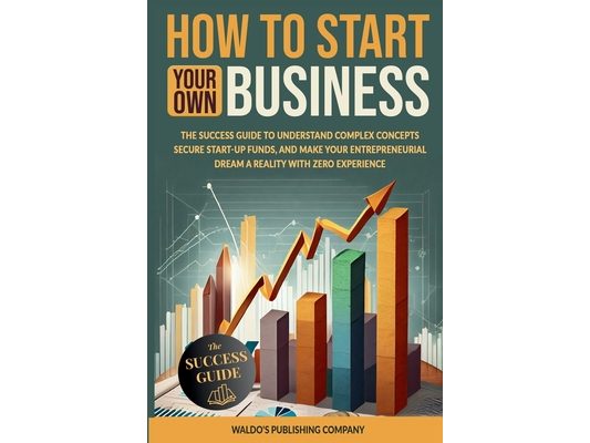 How to Start Your Own Business: The Success Guide to Understand Complex Concepts, Secure Start-Up Funds, and Make Your Entrepreneurial Dream a Reality