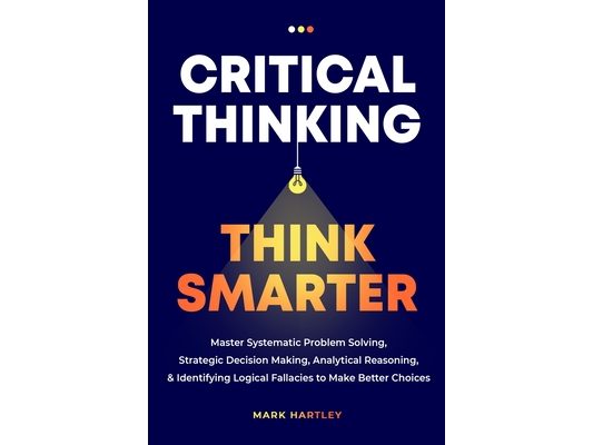 Critical Thinking Think Smarter: Master Systematic Problem Solving, Strategic Decision Making, Analytical Reasoning, and Identifying Logical Fallacies