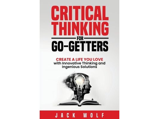 Critical Thinking for Go-Getters: Create a Life You Love with Innovative Thinking and Ingenious Solutions