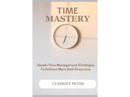 Time Mastery: Simple Time Management Strategies To Achieve More And Stress Less
