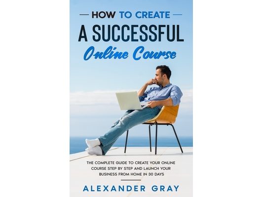 How to Create an Online Course: The Complete Guide to Creating an Online Course. A Step by Step Handbook to Launch your Home Business in 30 Days.