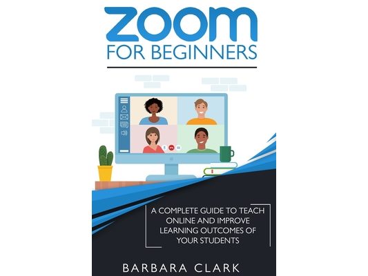 Zoom For Beginners: A Complete Guide to Teach Online and Improve the Learning Outcomes of your Students