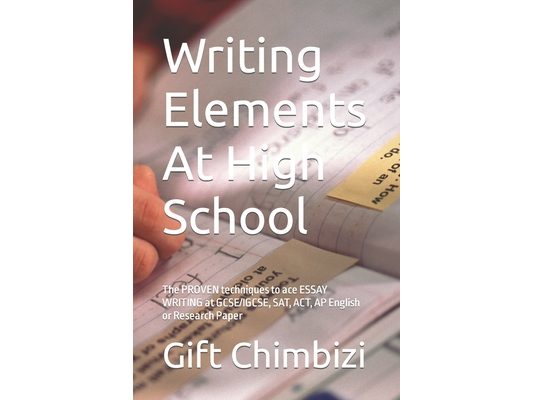 Writing Elements At High School: The PROVEN techniques to ace ESSAY WRITING at GCSE/IGCSE, SAT, ACT, AP English or Research Paper