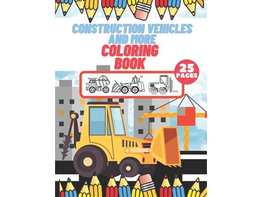 Construction Vehicles And More Coloring Book: For Kids, Toddlers, Preschool Boys, Girls, Filled Dump Trucks, Diggers, Tractor, Crane, Bulldozers