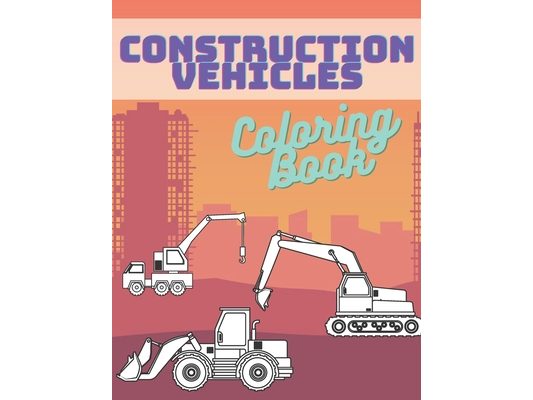 Construction Vehicles Coloring Book: Activity Book For Kids Cranes Tractors Diggers Trucks Dumpers