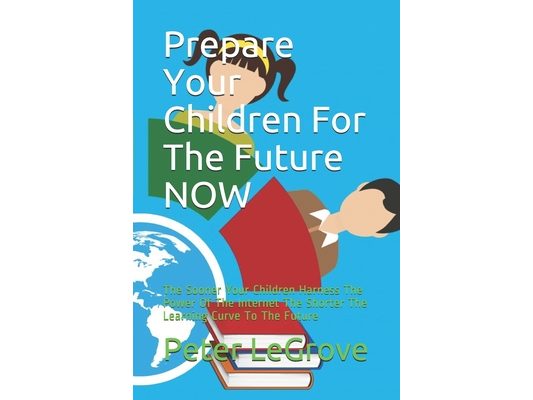 Prepare Your Children For The Future NOW: The Sooner Your Children Harness The Power Of The Internet The Shorter The Learning Curve To The Future