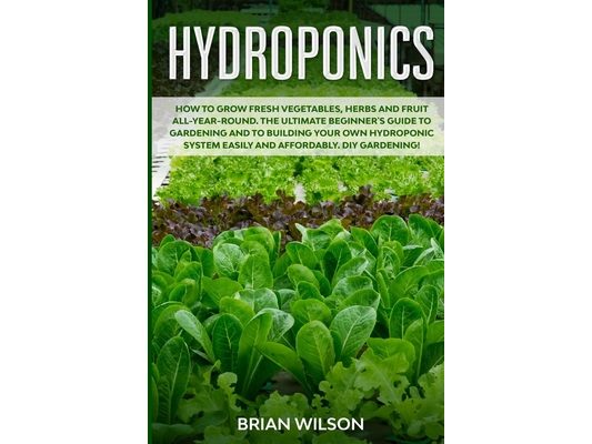 Hydroponics: How to GROW Fresh Vegetables, Herbs and Fruit all-year-round. The Ultimate Beginner's Guide to GARDENING and to Buildi