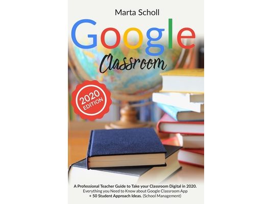 Google Classroom: A Professional Teacher Guide to Take your Classroom Digital in 2020. Everything you Need to Know about Google Classroo