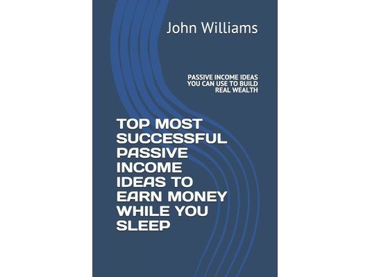 Top Most Successful Passive Income Ideas to Earn Money While You Sleep: Passive Income Ideas You Can Use to Build Real Wealth