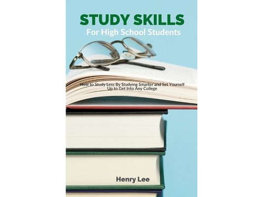 Study Skills for High School Students: How to Study Less By Studying Smarter and Set Yourself Up to Get Into Any College