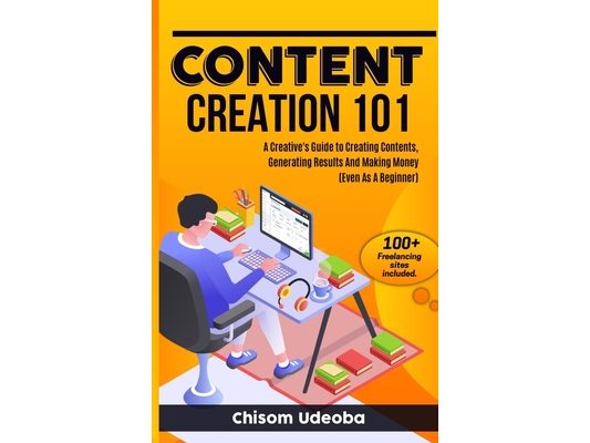 Content Creation 101: A Creative's Guide to Creating Contents, Generating Results And Making Money Even As A Beginner