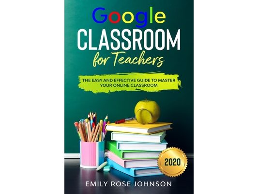 Google Classroom for Teachers: The Easy and Effective Guide to Master your Online Classroom
