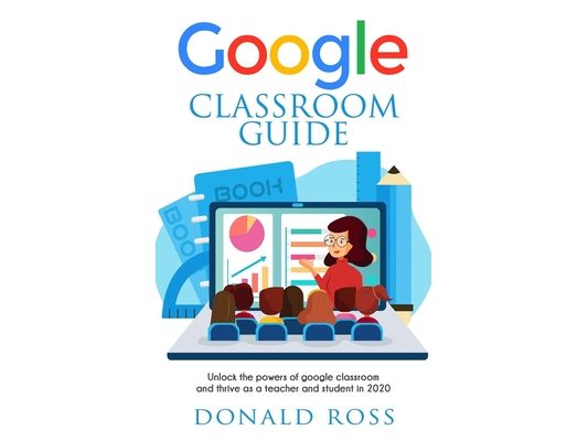 Google Classroom Guide: Unlock the Powers of Google Classroom and Thrive as a Teacher and Student in 2020
