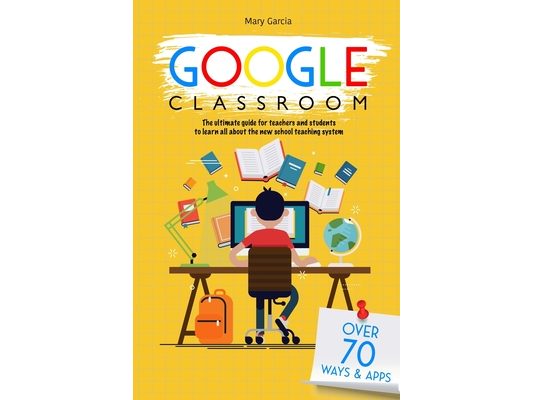 Google Classroom: The Ultimate Guide for Teachers and Students with Over 70+ Ways and 60 Apps to Learn all About the New School Teaching System