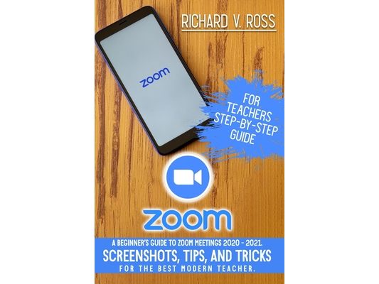 Zoom For Teachers Step By Step Guide: A Beginner's Guide To Zoom 2020 - 2021. Screenshots, Tips, And Tricks For The Best Modern Teacher.