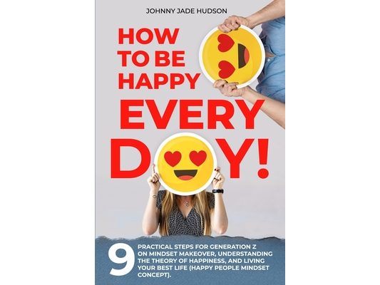 How to Be Happy Every Day! Nine Practical Steps for Generation Z on Mindset Makeover, Understanding the Theory of Happiness, and Living Your Best Life