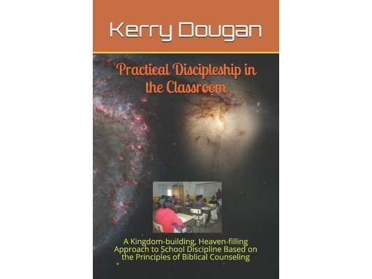 Practical Discipleship in the Classroom: A Kingdom-building, Heaven-filling Approach to School Discipline Based on the Principles of Biblical Counseli