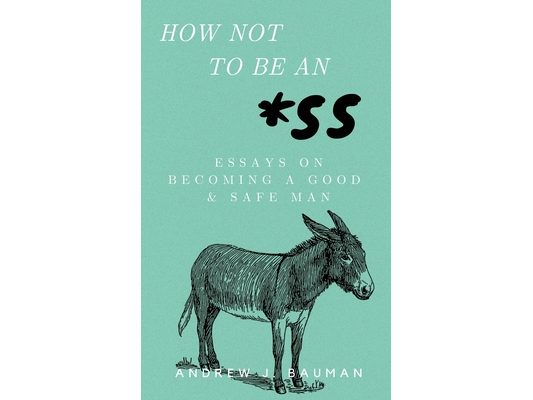 How Not to Be an *SS: Essays on Becoming a Good & Safe Man