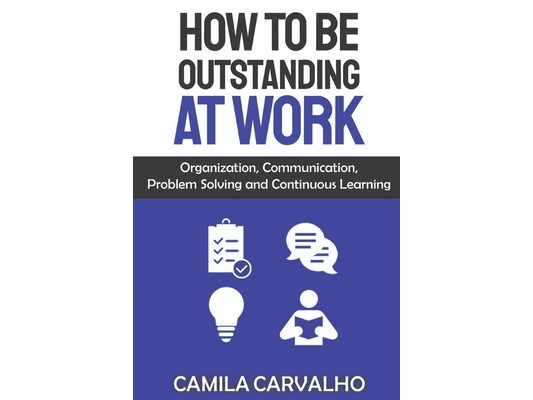 How To Be Outstanding at Work: Organization, Communication, Problem Solving and Continuous Learning