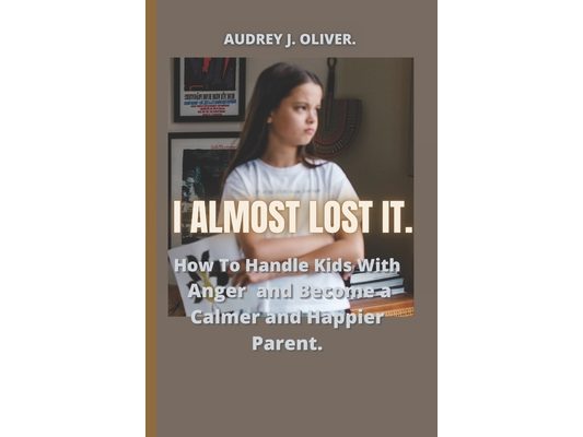 I Almost Lost It: How To Handle Kids With Anger And Become A Happier And Calmer Parent.