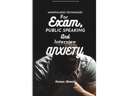 Mindfulness Techniques for Exam, Public Speaking and Interview Anxiety: A Guide To Cultivating Calm And Clarity