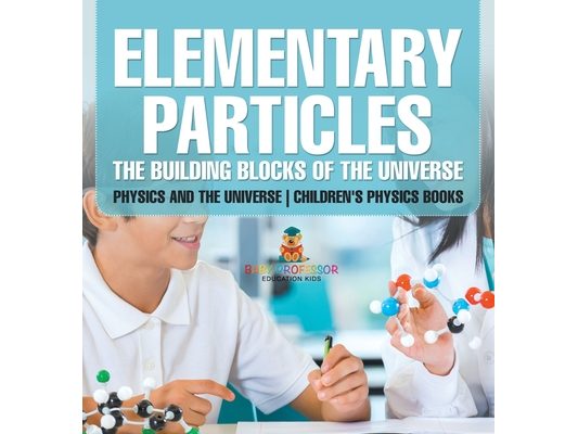 Elementary Particles The Building Blocks of the Universe - Physics and the Universe Children's Physics Books: The Building Blocks of the Universe - Ph