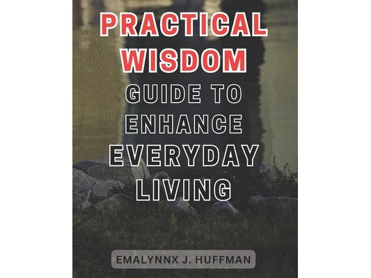 Practical Wisdom Guide to Enhance Everyday Living: Unlocking the Secrets to Elevate your Daily Life: Expert Advice for Empowering Your Everyday Experi