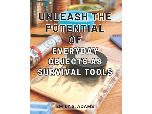 Unleash the Potential of Everyday objects as Survival Tools: Unlock the Hidden Power of Everyday Items to Master the Art of Survival Effortlessly