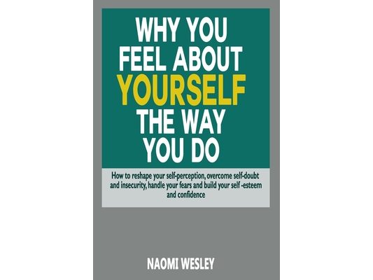 Why You Feel About Yourself The Way You Do: How To Reshape Your Self-Perception, Overcome Self-Doubt And Insecurity, Handle Your fears And Build Your