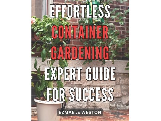 Effortless Container Gardening: Expert Guide for Success: Grow Beautiful Plants with Ease: Professional Tips for Thriving Container Gardens