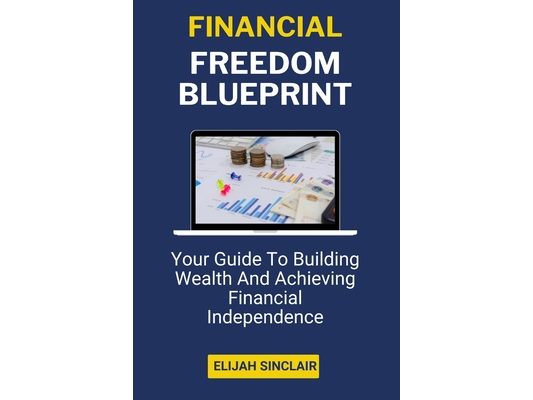 Financial Freedom Blueprint: Your Guide To Building Wealth And Achieving Financial Independence (A Guidebook)
