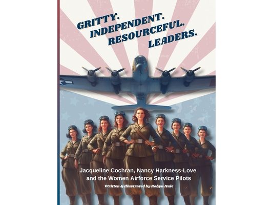 Gritty. Independent. Resourceful. Leaders.: Jacqueline Cochran, Nancy Harkness-Love and the Women Airforce Service Pilots