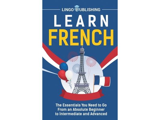 Learn French: The Essentials You Need to Go From an Absolute Beginner to Intermediate and Advanced