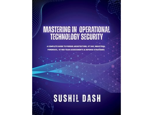 Mastering in Operational Technology Security: A Complete Guide to Purdue Architecture, OT Soc, Industrial Forensics, OT Red Team Assessments & Defense