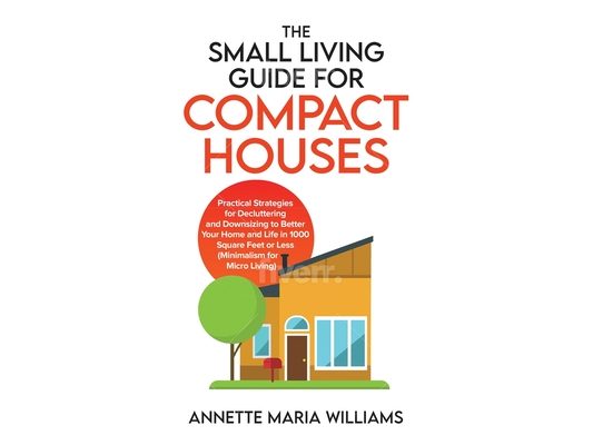 The Small Living Guide for Compact Houses: Practical Strategies for Decluttering and Downsizing to Better Your Home and Life in 1000 Square Feet or Le