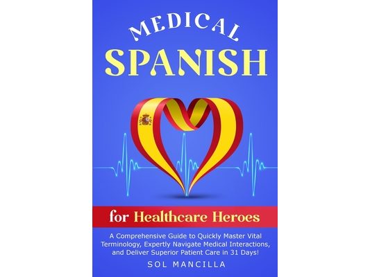 Medical Spanish for Healthcare Heroes: A Comprehensive Guide to Quickly Master Vital Terminology, Expertly Navigate Medical Interactions, and Deliver