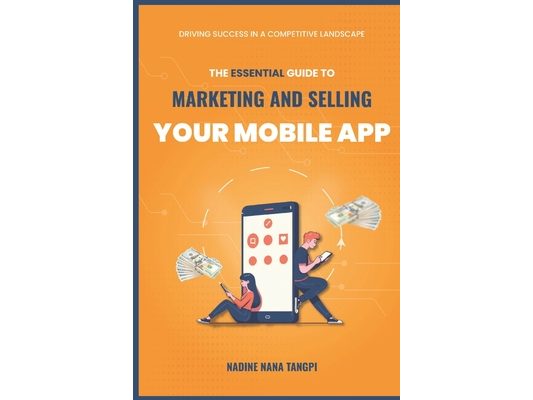 The Essential Guide to Marketing And Selling Your Mobile App: Driving Success in a Competitive Landscape